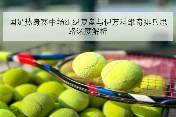 国足热身赛中场组织复盘与伊万科维奇排兵思路深度解析